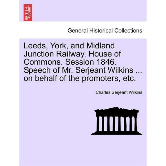 Leeds, York, and Midland Junction Railway. House of Commons. Session 1846. Speech of Mr. Serjeant Wilkins ... on Behalf of the Promoters, Etc. (Paperback)