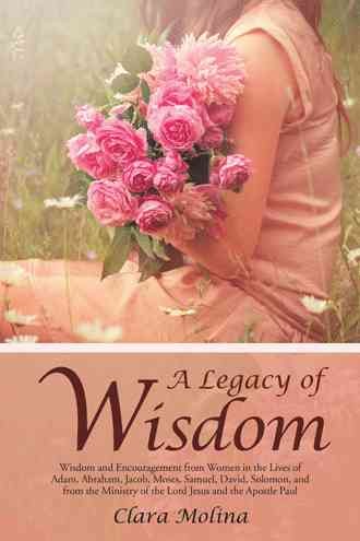 CLARA MOLINA A Legacy of Wisdom: Wisdom and Encouragement from Women in the Lives of Adam, Abraham, Jacob, Moses, Samuel, David, Solomon, and from the Ministry of the Lord Jesus and the Apostle Paul