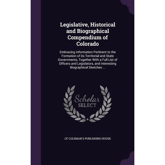Legislative, Historical and Biographical Compendium of Colorado : Embracing Information Pertinent to the Formation of its Territorial and State Governments, Together With a Full List of Officers and Legislators, and Interesting Biographical Sketches ... (Hardcover)