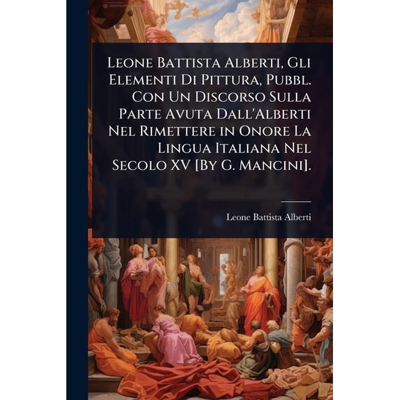 Leone Battista Alberti, Gli Elementi Di Pittura, Pubbl. Con Un Discorso Sulla Parte Avuta Dall'Alberti Nel Rimetter, (Paperback)