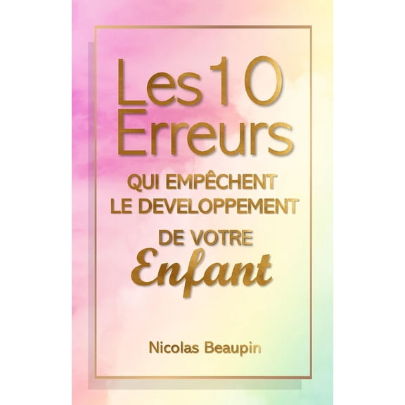 Les 10 Erreurs qui empchent le dveloppement de votre enfant: Guide Parental Positif: vitez les Piges Courants, Cultivez l'panouissement de vos Enfants avec Communication, Autonomie, et Bienveilla