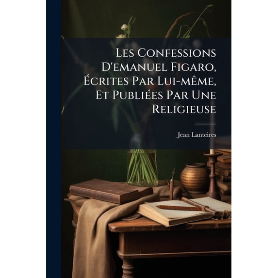 Les Confessions D'emanuel Figaro, Écrites Par Lui-même, Et Publiées Par Une Religieuse : Suivie D'une Journée Champêtre, Ou Promenade Au Bois De Sauvabelin... (Paperback)