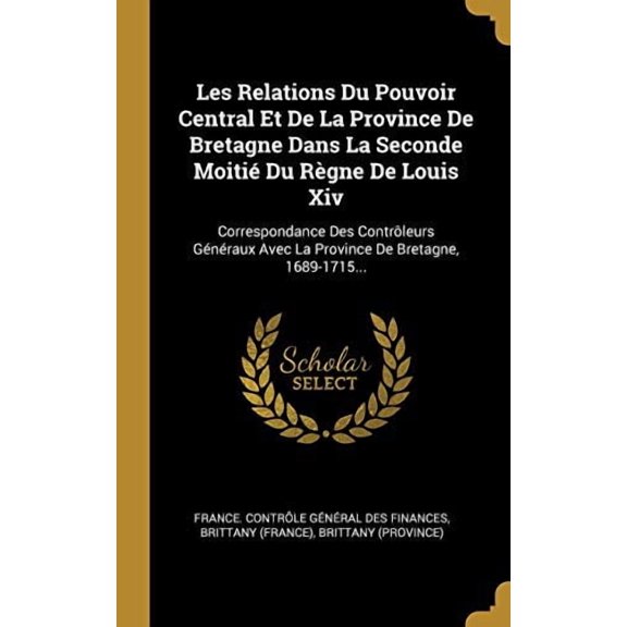 Les Relations Du Pouvoir Central Et De La Province De Bretagne Dans La Seconde Moiti Du Rgne De Louis Xiv: Correspondance Des Contrleurs Gnraux . De Bretagne, 1689-1715. Fre 0341207861