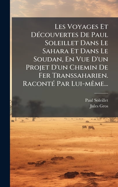 Les Voyages Et DÃ(c)couvertes De Paul Soleillet Dans Le Sahara Et Dans Le Soudan, En Vue D'un Projet D'un Chem, (Hardcover)