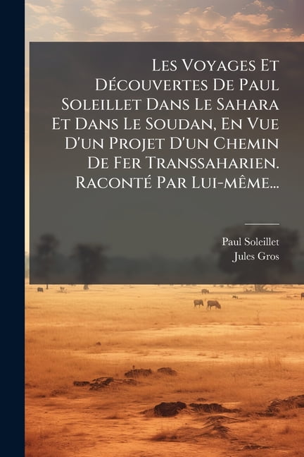 Les Voyages Et DÃ(c)couvertes De Paul Soleillet Dans Le Sahara Et Dans Le Soudan, En Vue D'un Projet D'un Chem, (Paperback)