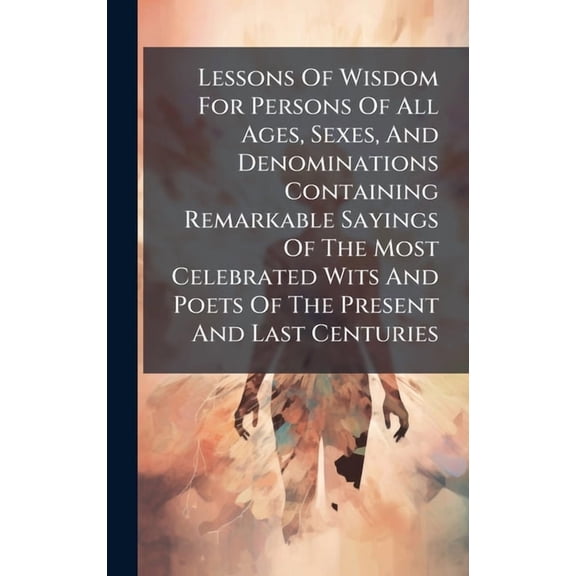 Lessons Of Wisdom For Persons Of All Ages, Sexes, And Denominations Containing Remarkable Sayings Of The Most Celebrated, (Hardcover)