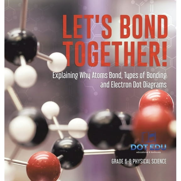 Let's Bond Together! Explaining Why Atoms Bond, Types of Bonding and Electron Dot Diagrams Grade 6-8 Physical Science, (Hardcover)