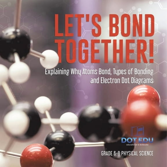 Let's Bond Together! Explaining Why Atoms Bond, Types of Bonding and Electron Dot Diagrams Grade 6-8 Physical Science, (Paperback)