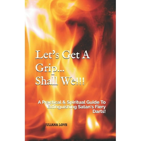 Let's Get A Grip...Shall We!!!: A Practical & Spiritual Guide To Extinguishing Satan's Fiery Darts!, (Paperback)
