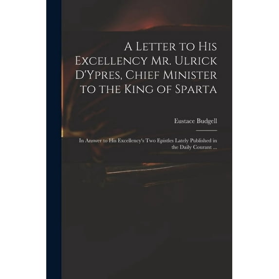 A Letter to His Excellency Mr. Ulrick D'Ypres, Chief Minister to the King of Sparta : in Answer to His Excellency's Two Epistles Lately Published in the Daily Courant ... (Paperback)