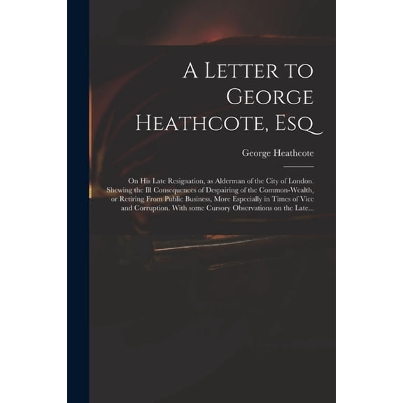A Letter to George Heathcote, Esq; on His Late Resignation, as Alderman of the City of London. Shewing the Ill Consequences of Despairing of the Common-wealth, or Retiring From Public Business, More Especially in Times of Vice and Corruption. With Some... (Paperback)