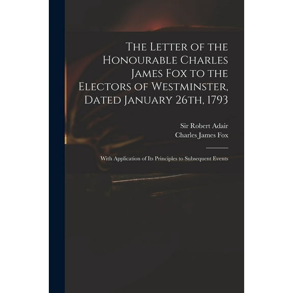 The Letter of the Honourable Charles James Fox to the Electors of Westminster, Dated January 26th, 1793 : With Application of Its Principles to Subsequent Events (Paperback)