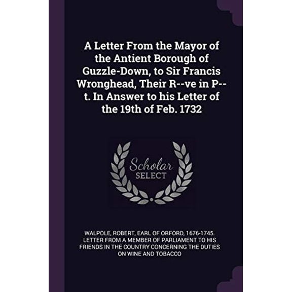 A Letter From the Mayor of the Antient Borough of Guzzle-Down, to Sir Francis Wronghead, Their R-ve in P-t. In Answer to his Letter of the 19th of Feb. 1732 Paperback 1379057191 9781379057192 Walp
