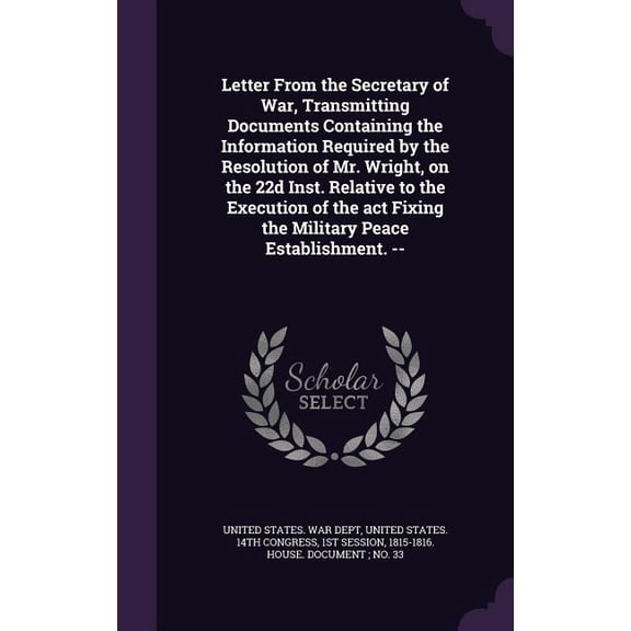 Letter From the Secretary of War, Transmitting Documents Containing the Information Required by the Resolution of Mr. Wright, on the 22d Inst. Relative to the Execution of the act Fixing the Military Peace Establishment. -- (Hardcover)