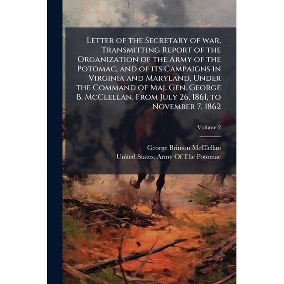 Letter of the Secretary of war, Transmitting Report of the Organization of the Army of the Potomac, and of its Campaigns in Virginia and Maryland, Under the Command of Maj. Gen. George B. McClellan, From July 26, 1861, to November 7, 1862; Volume 2 (Paperback)