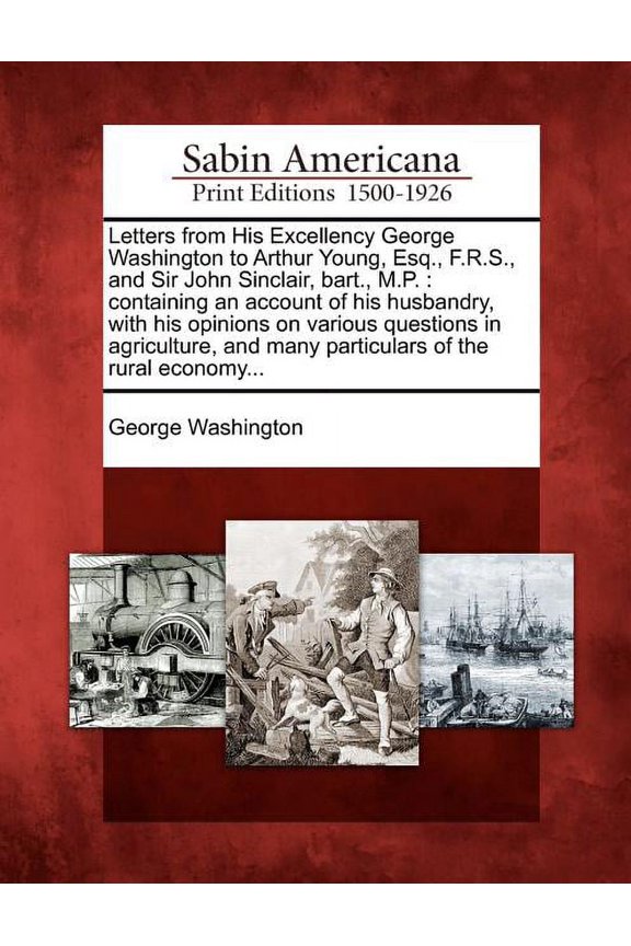 Letters from His Excellency George Washington to Arthur Young, Esq., F.R.S., and Sir John Sinclair, Bart., M.P.: Containing an Account of His Husbandry, with His Opinions on Various Questions in Agric