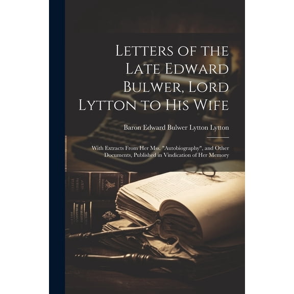 Letters of the Late Edward Bulwer, Lord Lytton to His Wife: With Extracts From Her Mss. "Autobiography", and Other Documents, Published in Vindication of Her Memory (Paperback)