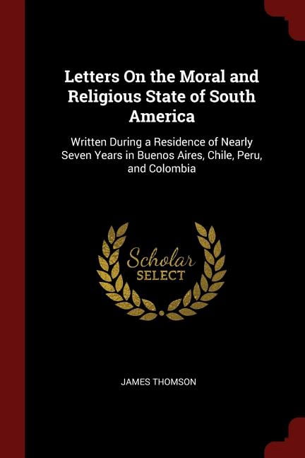 Letters On the Moral and Religious State of South America: Written During a Residence of Nearly Seven Years in Buenos Aires, Chile, Peru, and Colombia Paperback 1375462709 9781375462709 James Thomso