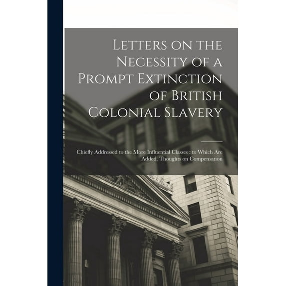 Letters on the Necessity of a Prompt Extinction of British Colonial Slavery : Chiefly Addressed to the More Influential Classes: to Which Are Added, Thoughts on Compensation (Paperback)