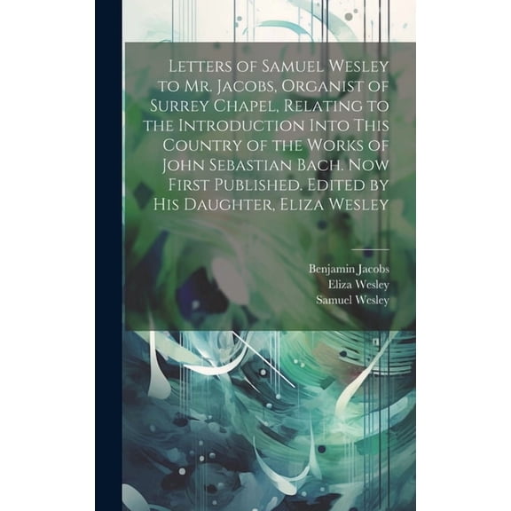 Letters of Samuel Wesley to Mr. Jacobs, Organist of Surrey Chapel, Relating to the Introduction Into This Country of the Works of John Sebastian Bach. Now First Published. Edited by His Daughter, Eliz