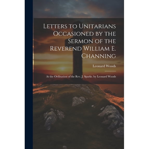 Letters to Unitarians Occasioned by the Sermon of the Reverend William E. Channing: At the Ordination of the Rev. J. Sparks. by Leonard Woods (Paperback)