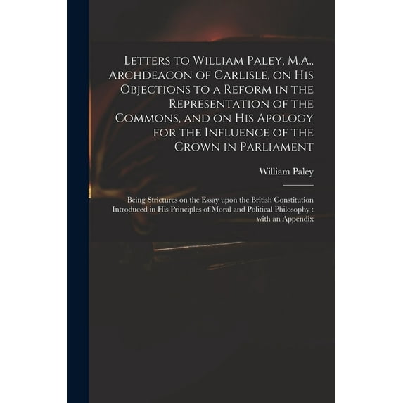 Letters to William Paley, M.A., Archdeacon of Carlisle, on His Objections to a Reform in the Representation of the Commons, and on His Apology for the Influence of the Crown in Parliament: Being Stric
