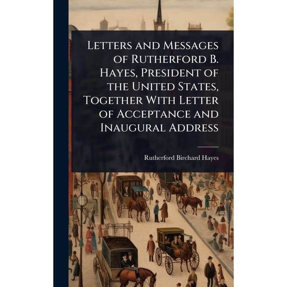 Letters and Messages of Rutherford B. Hayes, President of the United States, Together With Letter of Acceptance and Inau, (Hardcover)
