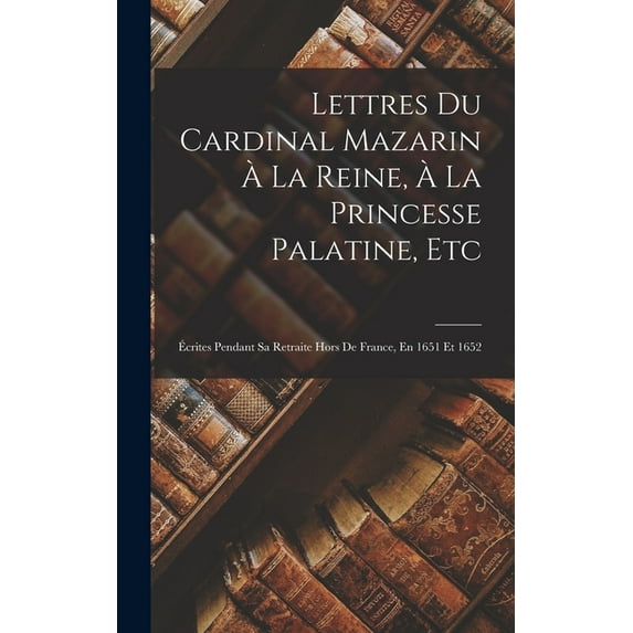Lettres Du Cardinal Mazarin À La Reine, À La Princesse Palatine, Etc : Écrites Pendant Sa Retraite Hors De France, En 1651 Et 1652 (Hardcover)
