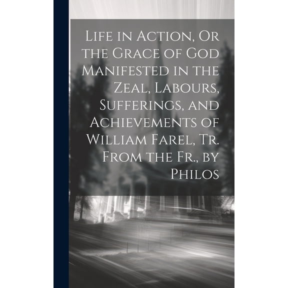 Life in Action, Or the Grace of God Manifested in the Zeal, Labours, Sufferings, and Achievements of William Farel, Tr. From the Fr., by Philos (Hardcover)