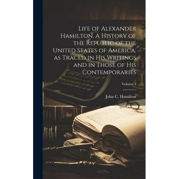 Life of Alexander Hamilton. A History of the Republic of the United States of America, as Traced in His Writings and in Those of His Contemporaries; Volume 5 (Hardcover)