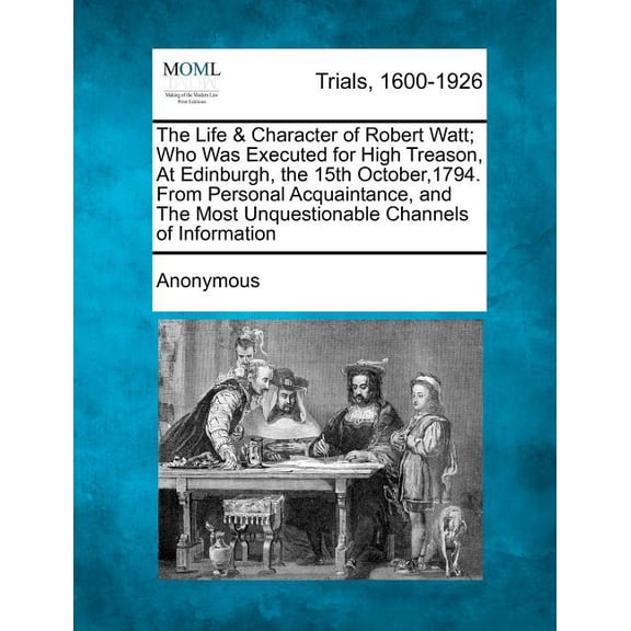 The Life & Character of Robert Watt; Who Was Executed for High Treason, At Edinburgh, the 15th October,1794. From Personal Acquaintance, and The Most Unquestionable Channels of Information (Paperback)