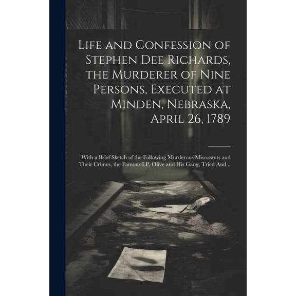 Life and Confession of Stephen Dee Richards, the Murderer of Nine Persons, Executed at Minden, Nebraska, April 26, 1789: With a Brief Sketch of the Following Murderous Miscreants and Their Crimes, the