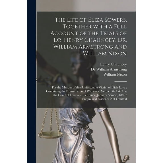 The Life of Eliza Sowers, Together With a Full Account of the Trials of Dr. Henry Chauncey, Dr. William Armstrong and William Nixon: for the Murder of . Examination of Witnesses, Verdict 1014438756