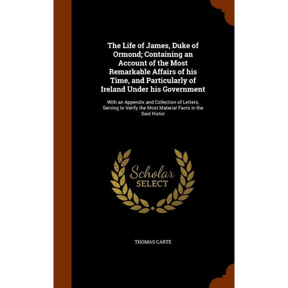 The Life of James, Duke of Ormond; Containing an Account of the Most Remarkable Affairs of His Time, and Particularly of Ireland Under His Government:
