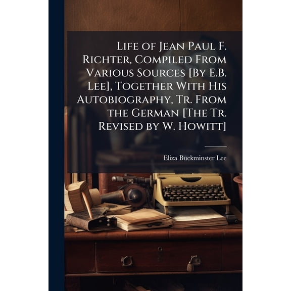 Life of Jean Paul F. Richter, Compiled From Various Sources [By E.B. Lee], Together With His Autobiography, Tr. From the German [The Tr. Revised by W. Howitt] (Paperback)