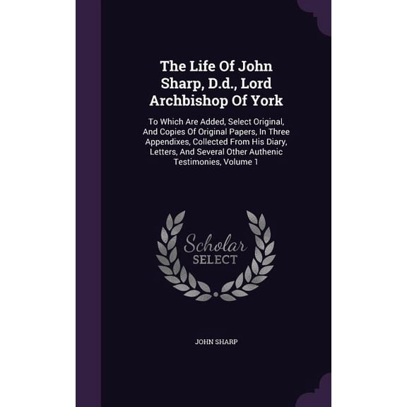 The Life Of John Sharp, D.d., Lord Archbishop Of York : To Which Are Added, Select Original, And Copies Of Original Papers, In Three Appendixes, Collected From His Diary, Letters, And Several Other Authenic Testimonies, Volume 1 (Hardcover)