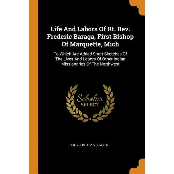Life and Labors of Rt. Rev. Frederic Baraga, First Bishop of Marquette, Mich : To Which Are Added Short Sketches of the Lives and Labors of Other Indian Missionaries of the Northwest (Paperback)