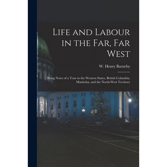 Life and Labour in the Far, Far West: Being Notes of a Tour in the Western States, British Columbia, Manitoba, and the North-west Territory Paperback 1015369502 9781015369504 Barneby, W Henry Willi
