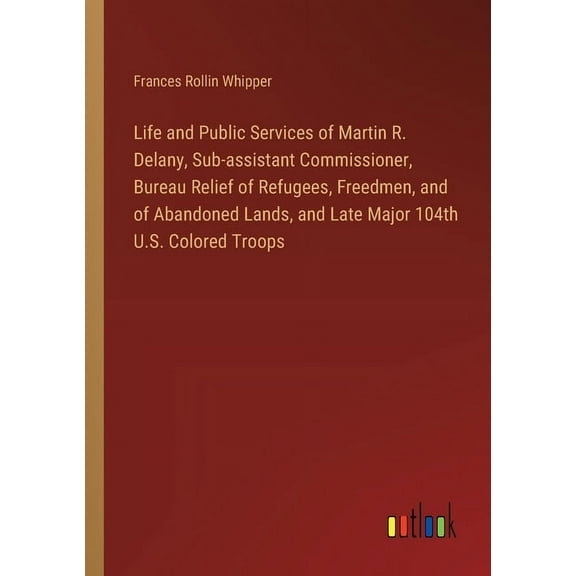 Life and Public Services of Martin R. Delany, Sub-assistant Commissioner, Bureau Relief of Refugees, Freedmen, and of Abandoned Lands, and Late Major 104th U.S. Colored Troops (Paperback)