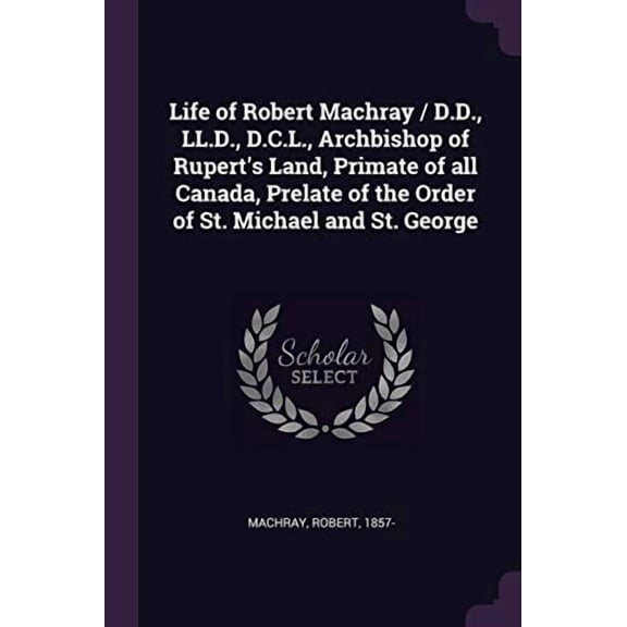 Life of Robert Machray / D.D., LL.D., D.C.L., Archbishop of Ruperts Land, Primate of All Canada, Prelate of the Order of St. Michael and St. George Paperback 1379068096 9781379068099 Robert Machray