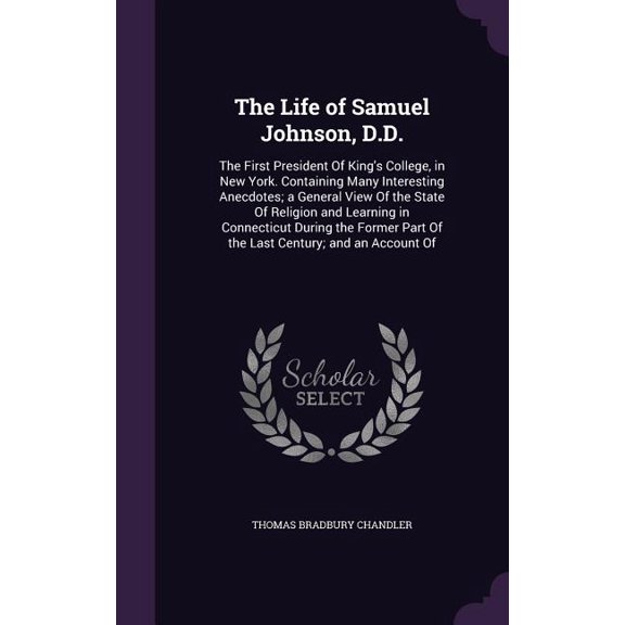 The Life of Samuel Johnson, D.D. : The First President Of King's College, in New York. Containing Many Interesting Anecdotes; a General View Of the State Of Religion and Learning in Connecticut During the Former Part Of the Last Century; and an Account Of (Hardcover)