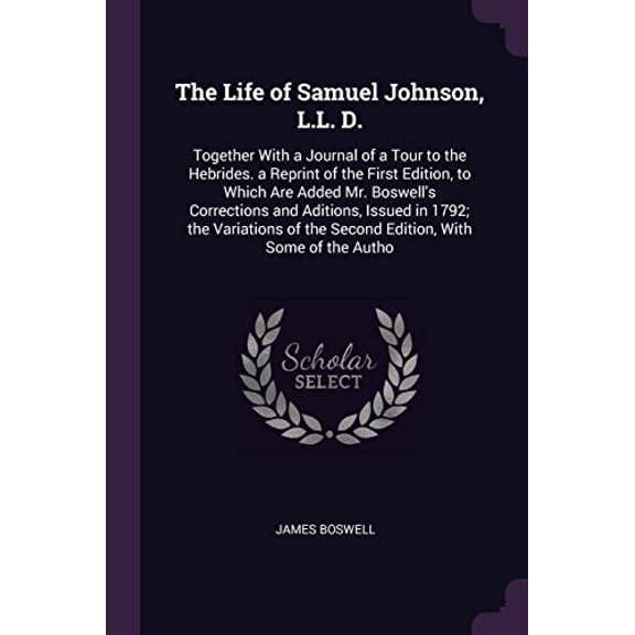 The Life of Samuel Johnson, L.L. D.: Together With a Journal of a Tour to the Hebrides. a Reprint of the First Edition, to Which Are Added Mr. of the Second Edition, With Some of the A 1377548244