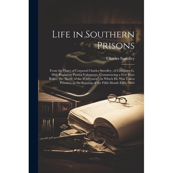 Life in Southern Prisons; From the Diary of Corporal Charles Smedley, of Company G, 90th Regiment Penn'a Volunteers, Commencing a few Days Before the "battle of the Wilderness", in Which he was Taken Prisoner, in the Evening of the Fifth Month Fifth, 1864 (Paperback)
