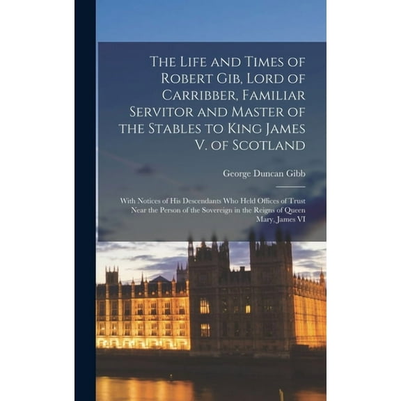 The Life and Times of Robert Gib, Lord of Carribber, Familiar Servitor and Master of the Stables to King James V. of Scotland (Hardcover)