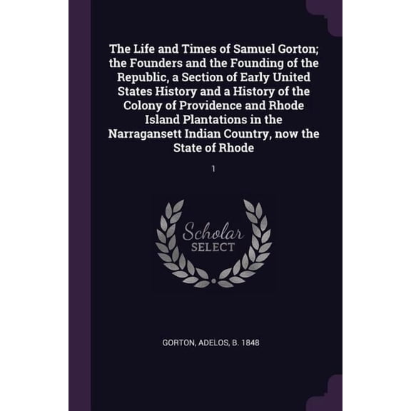 The Life and Times of Samuel Gorton; the Founders and the Founding of the Republic, a Section of Early United States History and a History of the Colony of Providence and Rhode Island Plantations in the Narragansett Indian Country, now the State of Rhode : 1 (Paperback)