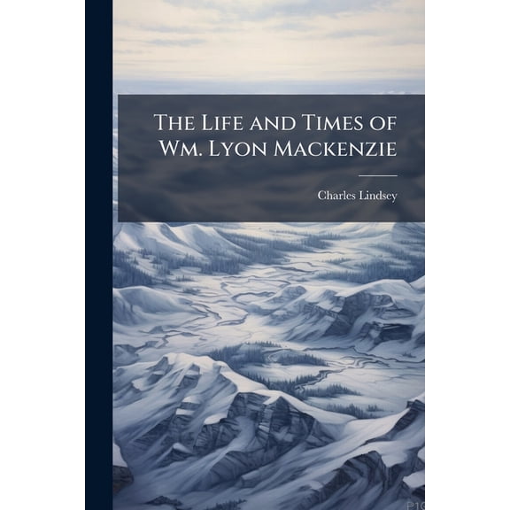 The Life and Times of Wm. Lyon Mackenzie : With an Account of the Canadian Rebellion of 1837, and the Subsequent Frontier Disturbances, Chiefly From Unpublished Documents, Volumes 1-2 (Paperback)