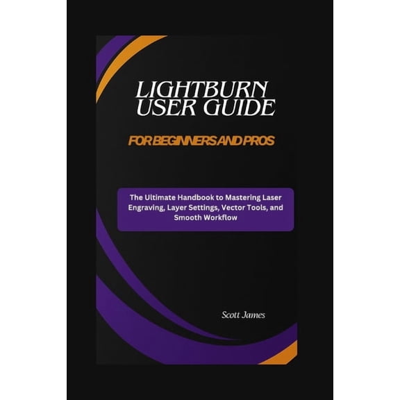 Scott James Tech Mastery LightBurn User Guide for Beginners and Pros: The Ultimate Handbook to Mastering Laser Engraving, Layer Settings, Vector , Book 17, (Paperback)