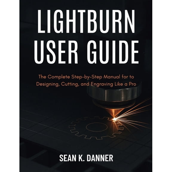 Lightburn User Guide: The Complete Step-by-Step Manual for to Designing, Cutting, and Engraving Like a Pro, (Paperback)