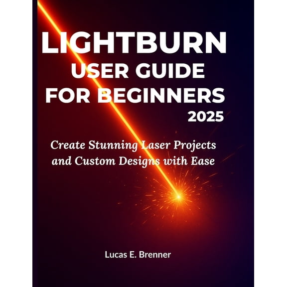 Lightburn User Guide for Beginners 2025: Create Stunning Laser Projects and Custom Designs with Ease, (Paperback)