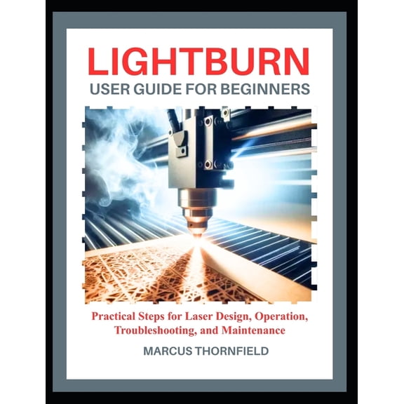 Lightburn User Guide for Beginners: Practical Steps for Laser Design, Operation, Troubleshooting, and Maintenance, (Paperback)